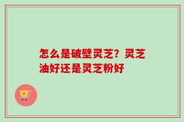 怎么是破壁灵芝？灵芝油好还是灵芝粉好-第1张图片-卓越灵芝孢子粉
