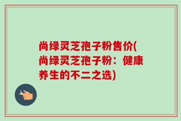 尚绿灵芝孢子粉售价(尚绿灵芝孢子粉:健康养生的不二之选)-第1张图片-卓越灵芝孢子粉 尚绿灵芝孢子粉售价(尚绿灵芝孢子粉:健康养生的不二之选)-第1张图片-卓越灵芝孢子粉