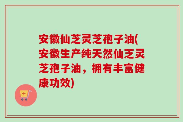 安徽仙芝灵芝孢子油(安徽生产纯天然仙芝灵芝孢子油，拥有丰富健康功效)-第1张图片-卓越灵芝孢子粉