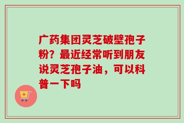 广药集团灵芝破壁孢子粉?最近经常听到朋友说灵芝孢子油,可以科普一下吗-第1张图片-卓越灵芝孢子粉 广药集团灵芝破壁孢子粉?最近经常听到朋友说灵芝孢子油,可以科普一下吗-第1张图片-卓越灵芝孢子粉