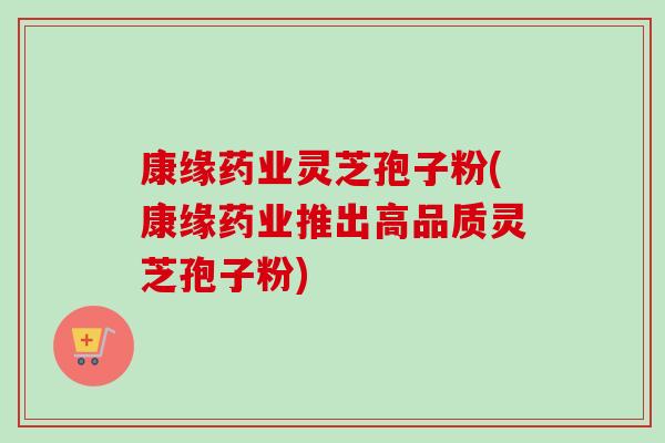 康缘药业灵芝孢子粉(康缘药业推出高品质灵芝孢子粉)-第1张图片-卓越灵芝孢子粉