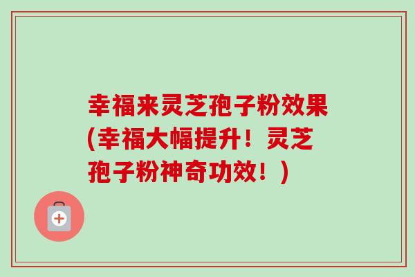 幸福来灵芝孢子粉效果(幸福大幅提升!灵芝孢子粉神奇功效!)-第1张图片-卓越灵芝孢子粉 幸福来灵芝孢子粉效果(幸福大幅提升!灵芝孢子粉神奇功效!)-第1张图片-卓越灵芝孢子粉