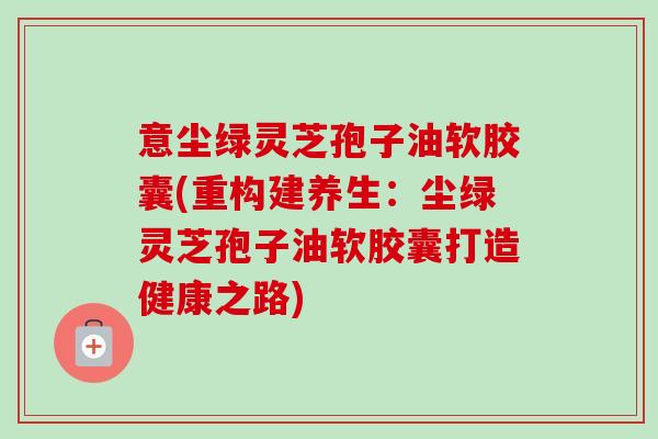 意尘绿灵芝孢子油软胶囊(重构建养生:尘绿灵芝孢子油软胶囊打造健康之路)-第1张图片-卓越灵芝孢子粉 意尘绿灵芝孢子油软胶囊(重构建养生:尘绿灵芝孢子油软胶囊打造健康之路)-第1张图片-卓越灵芝孢子粉