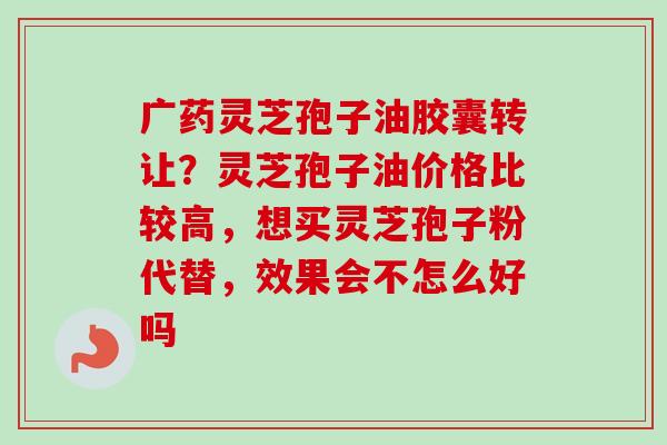 广药灵芝孢子油胶囊转让?灵芝孢子油价格比较高,想买灵芝孢子粉代替,效果会不怎么好吗-第1张图片-卓越灵芝孢子粉 广药灵芝孢子油胶囊转让?灵芝孢子油价格比较高,想买灵芝孢子粉代替,效果会不怎么好吗-第1张图片-卓越灵芝孢子粉