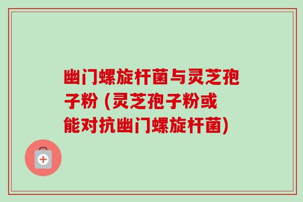 幽门螺旋杆菌与灵芝孢子粉 (灵芝孢子粉或能对抗幽门螺旋杆菌)-第1张图片-卓越灵芝孢子粉 幽门螺旋杆菌与灵芝孢子粉 (灵芝孢子粉或能对抗幽门螺旋杆菌)-第1张图片-卓越灵芝孢子粉