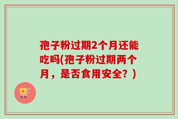 孢子粉过期2个月还能吃吗(孢子粉过期两个月,是否食用安全?)-第1张图片-卓越灵芝孢子粉 孢子粉过期2个月还能吃吗(孢子粉过期两个月,是否食用安全?)-第1张图片-卓越灵芝孢子粉