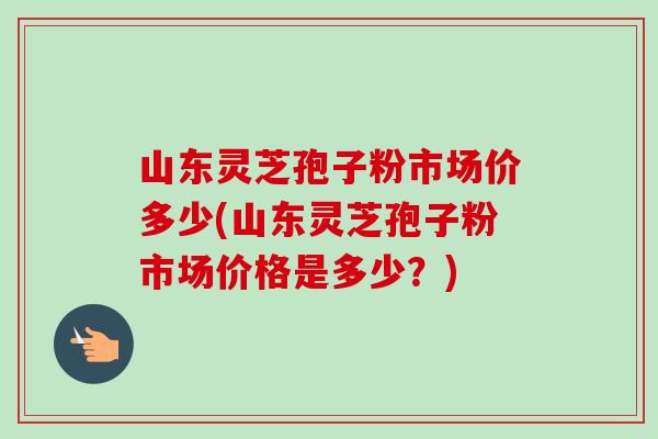 山东灵芝孢子粉市场价多少(山东灵芝孢子粉市场价格是多少?)-第1张图片-卓越灵芝孢子粉 山东灵芝孢子粉市场价多少(山东灵芝孢子粉市场价格是多少?)-第1张图片-卓越灵芝孢子粉