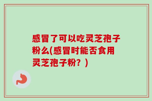 感冒了可以吃灵芝孢子粉么(感冒时能否食用灵芝孢子粉?)-第1张图片-卓越灵芝孢子粉 感冒了可以吃灵芝孢子粉么(感冒时能否食用灵芝孢子粉?)-第1张图片-卓越灵芝孢子粉