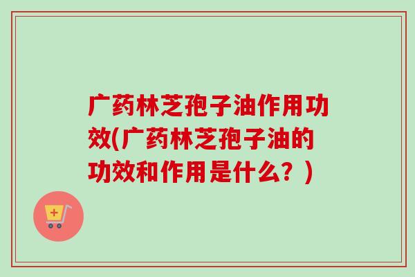 广药林芝孢子油作用功效(广药林芝孢子油的功效和作用是什么?)-第1张图片-卓越灵芝孢子粉 广药林芝孢子油作用功效(广药林芝孢子油的功效和作用是什么?)-第1张图片-卓越灵芝孢子粉