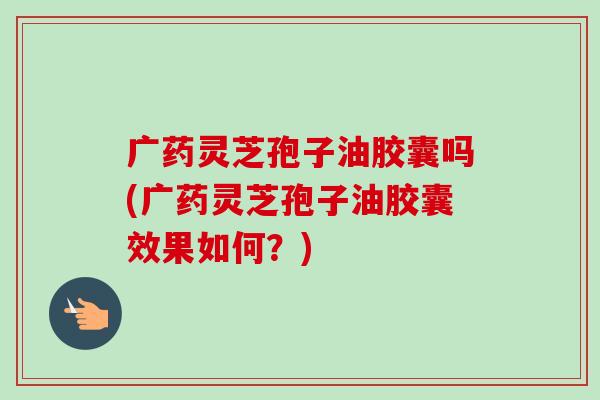 广药灵芝孢子油胶囊吗(广药灵芝孢子油胶囊效果如何?)-第1张图片-卓越灵芝孢子粉 广药灵芝孢子油胶囊吗(广药灵芝孢子油胶囊效果如何?)-第1张图片-卓越灵芝孢子粉