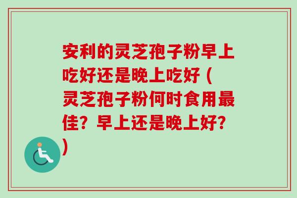 安利的灵芝孢子粉早上吃好还是晚上吃好 (灵芝孢子粉何时食用最佳?早上还是晚上好?)-第1张图片-卓越灵芝孢子粉 安利的灵芝孢子粉早上吃好还是晚上吃好 (灵芝孢子粉何时食用最佳?早上还是晚上好?)-第1张图片-卓越灵芝孢子粉