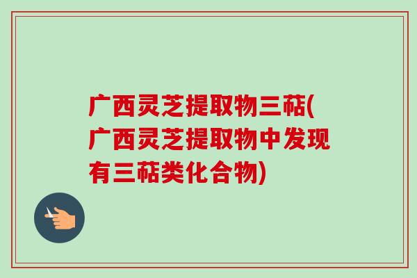 广西灵芝提取物三萜(广西灵芝提取物中发现有三萜类化合物)-第1张图片-卓越灵芝孢子粉