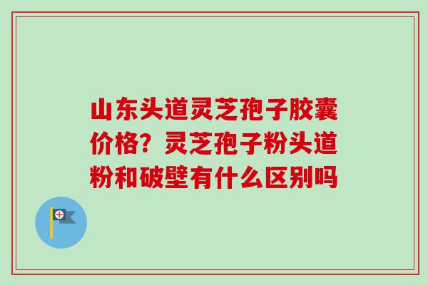 山东头道灵芝孢子胶囊价格?灵芝孢子粉头道粉和破壁有什么区别吗-第1张图片-卓越灵芝孢子粉 山东头道灵芝孢子胶囊价格?灵芝孢子粉头道粉和破壁有什么区别吗-第1张图片-卓越灵芝孢子粉