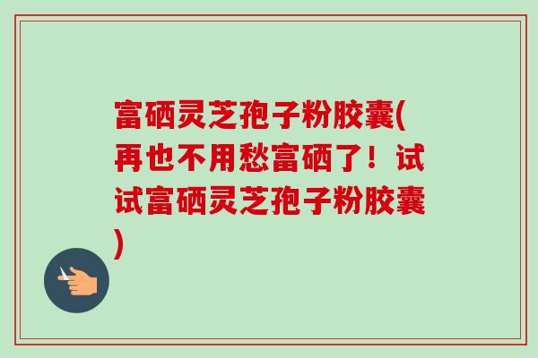 富硒灵芝孢子粉胶囊(再也不用愁富硒了!试试富硒灵芝孢子粉胶囊)-第1张图片-卓越灵芝孢子粉 富硒灵芝孢子粉胶囊(再也不用愁富硒了!试试富硒灵芝孢子粉胶囊)-第1张图片-卓越灵芝孢子粉