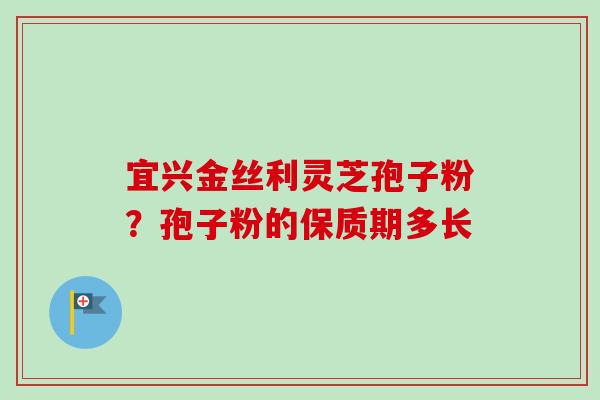 宜兴金丝利灵芝孢子粉？孢子粉的保质期多长-第1张图片-卓越灵芝孢子粉