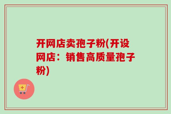开网店卖孢子粉(开设网店：销售高质量孢子粉)-第1张图片-卓越灵芝孢子粉