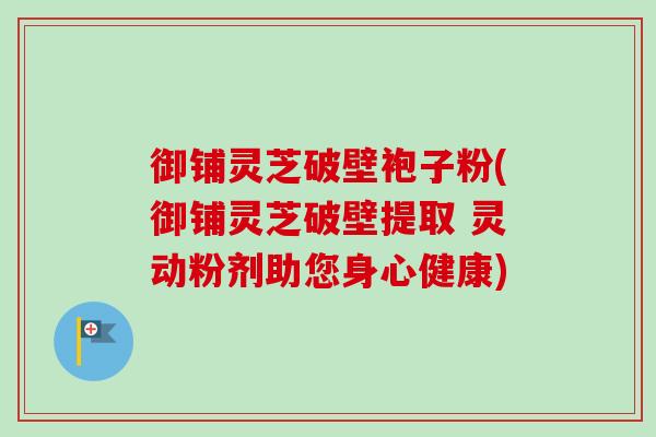 御铺灵芝破壁袍子粉(御铺灵芝破壁提取 灵动粉剂助您身心健康)-第1张图片-卓越灵芝孢子粉