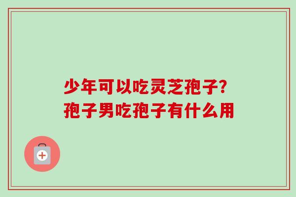 少年可以吃灵芝孢子？孢子男吃孢子有什么用-第1张图片-卓越灵芝孢子粉
