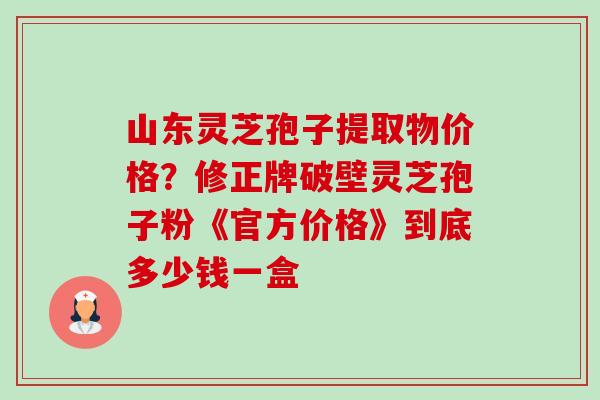 山东灵芝孢子提取物价格？修正牌破壁灵芝孢子粉《官方价格》到底多少钱一盒-第1张图片-卓越灵芝孢子粉