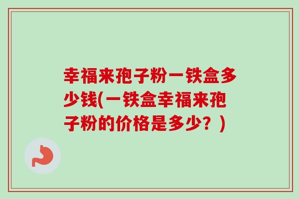 幸福来孢子粉一铁盒多少钱(一铁盒幸福来孢子粉的价格是多少?)-第1张图片-卓越灵芝孢子粉 幸福来孢子粉一铁盒多少钱(一铁盒幸福来孢子粉的价格是多少?)-第1张图片-卓越灵芝孢子粉