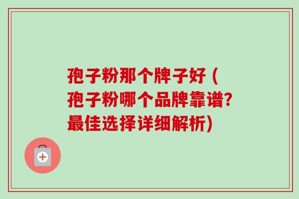 孢子粉那个牌子好 (孢子粉哪个品牌靠谱？最佳选择详细解析)-第1张图片-卓越灵芝孢子粉