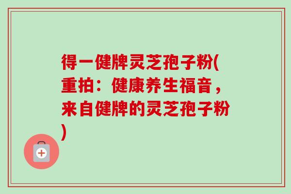 得一健牌灵芝孢子粉(重拍：健康养生福音，来自健牌的灵芝孢子粉)-第1张图片-卓越灵芝孢子粉