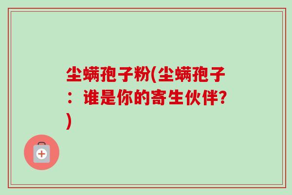 尘螨孢子粉(尘螨孢子:谁是你的寄生伙伴?)-第1张图片-卓越灵芝孢子粉 尘螨孢子粉(尘螨孢子:谁是你的寄生伙伴?)-第1张图片-卓越灵芝孢子粉