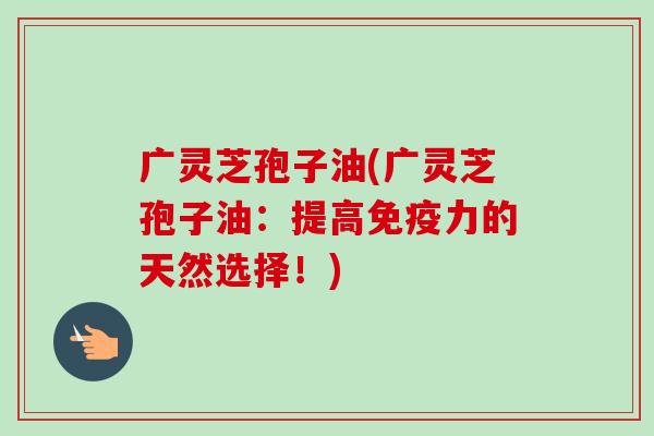 广灵芝孢子油(广灵芝孢子油：提高免疫力的天然选择！)-第1张图片-卓越灵芝孢子粉