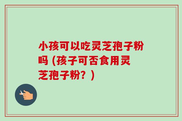 小孩可以吃灵芝孢子粉吗 (孩子可否食用灵芝孢子粉？)-第1张图片-卓越灵芝孢子粉