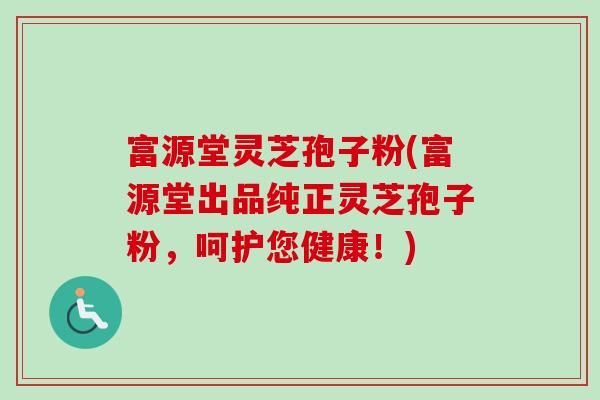 富源堂灵芝孢子粉(富源堂出品纯正灵芝孢子粉，呵护您健康！)-第1张图片-卓越灵芝孢子粉