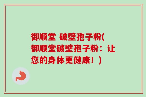 御顺堂 破壁孢子粉(御顺堂破壁孢子粉：让您的身体更健康！)-第1张图片-卓越灵芝孢子粉