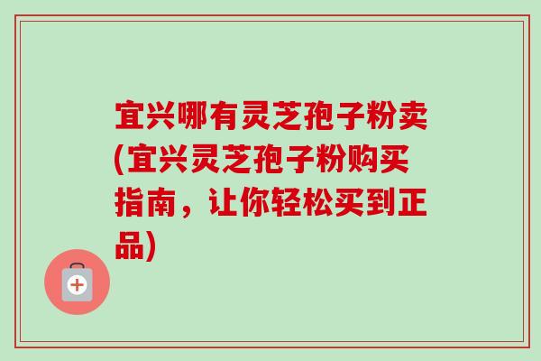 宜兴哪有灵芝孢子粉卖(宜兴灵芝孢子粉购买指南，让你轻松买到正品)-第1张图片-卓越灵芝孢子粉