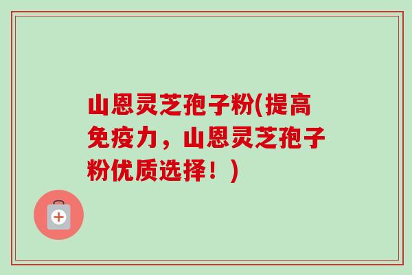 山恩灵芝孢子粉(提高免疫力,山恩灵芝孢子粉优质选择!)-第1张图片-卓越灵芝孢子粉 山恩灵芝孢子粉(提高免疫力,山恩灵芝孢子粉优质选择!)-第1张图片-卓越灵芝孢子粉