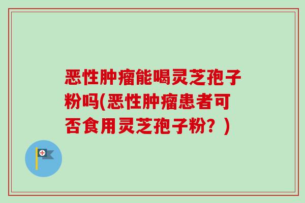 恶性肿瘤能喝灵芝孢子粉吗(恶性肿瘤患者可否食用灵芝孢子粉?)-第1张图片-卓越灵芝孢子粉 恶性肿瘤能喝灵芝孢子粉吗(恶性肿瘤患者可否食用灵芝孢子粉?)-第1张图片-卓越灵芝孢子粉