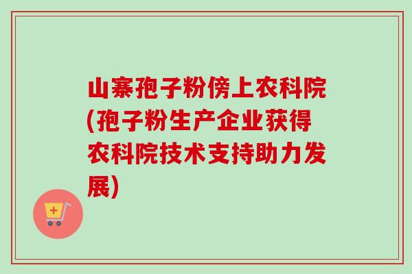 山寨孢子粉傍上农科院(孢子粉生产企业获得农科院技术支持助力发展)-第1张图片-卓越灵芝孢子粉