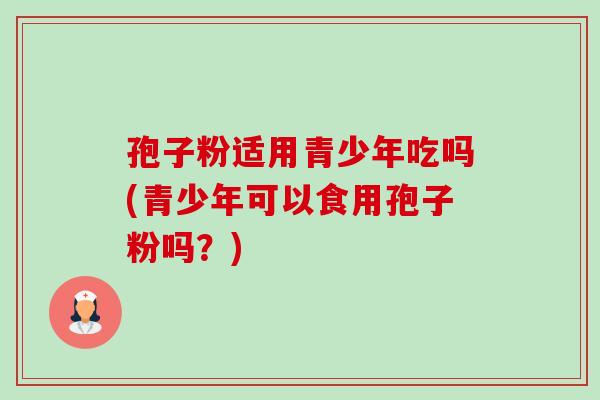 孢子粉适用青少年吃吗(青少年可以食用孢子粉吗？)-第1张图片-卓越灵芝孢子粉