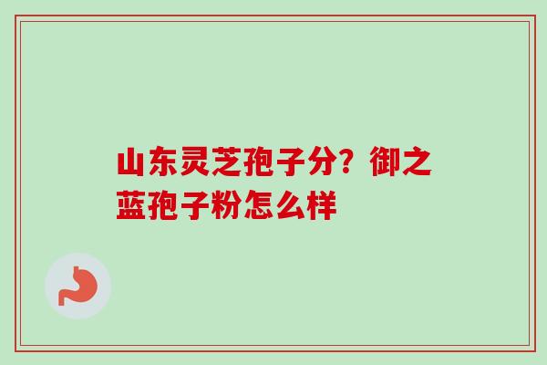 山东灵芝孢子分？御之蓝孢子粉怎么样-第1张图片-卓越灵芝孢子粉