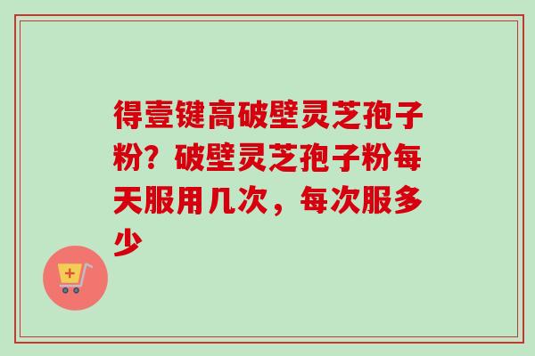 得壹键高破壁灵芝孢子粉?破壁灵芝孢子粉每天服用几次,每次服多少-第1张图片-卓越灵芝孢子粉 得壹键高破壁灵芝孢子粉?破壁灵芝孢子粉每天服用几次,每次服多少-第1张图片-卓越灵芝孢子粉