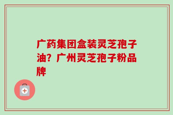 广药集团盒装灵芝孢子油？广州灵芝孢子粉品牌-第1张图片-卓越灵芝孢子粉