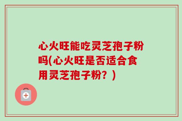 心火旺能吃灵芝孢子粉吗(心火旺是否适合食用灵芝孢子粉？)-第1张图片-卓越灵芝孢子粉