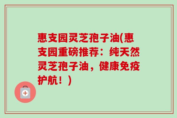惠支园灵芝孢子油(惠支园重磅推荐：纯天然灵芝孢子油，健康免疫护航！)-第1张图片-卓越灵芝孢子粉