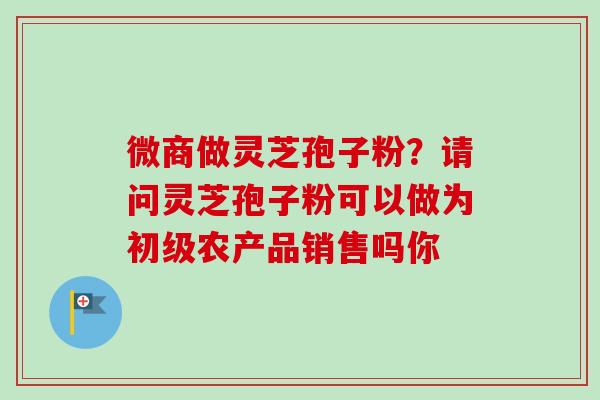 微商做灵芝孢子粉?请问灵芝孢子粉可以做为初级农产品销售吗你-第1张图片-卓越灵芝孢子粉 微商做灵芝孢子粉?请问灵芝孢子粉可以做为初级农产品销售吗你-第1张图片-卓越灵芝孢子粉