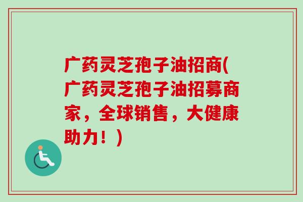 广药灵芝孢子油招商(广药灵芝孢子油招募商家，全球销售，大健康助力！)-第1张图片-卓越灵芝孢子粉