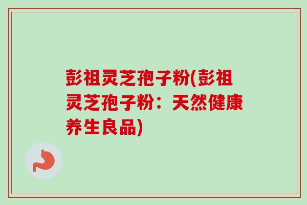 彭祖灵芝孢子粉(彭祖灵芝孢子粉:天然健康养生良品)-第1张图片-卓越灵芝孢子粉 彭祖灵芝孢子粉(彭祖灵芝孢子粉:天然健康养生良品)-第1张图片-卓越灵芝孢子粉