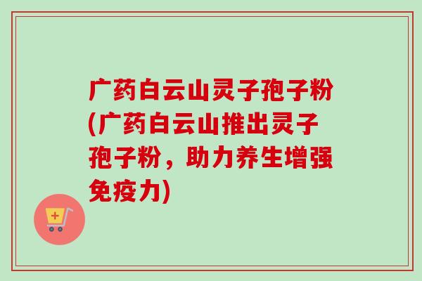 广药白云山灵子孢子粉(广药白云山推出灵子孢子粉，助力养生增强免疫力)-第1张图片-卓越灵芝孢子粉