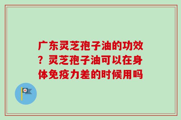 广东灵芝孢子油的功效？灵芝孢子油可以在身体免疫力差的时候用吗-第1张图片-卓越灵芝孢子粉