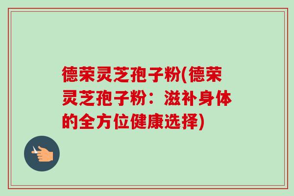 德荣灵芝孢子粉(德荣灵芝孢子粉：滋补身体的全方位健康选择)-第1张图片-卓越灵芝孢子粉