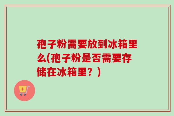 孢子粉需要放到冰箱里么(孢子粉是否需要存储在冰箱里?)-第1张图片-卓越灵芝孢子粉 孢子粉需要放到冰箱里么(孢子粉是否需要存储在冰箱里?)-第1张图片-卓越灵芝孢子粉