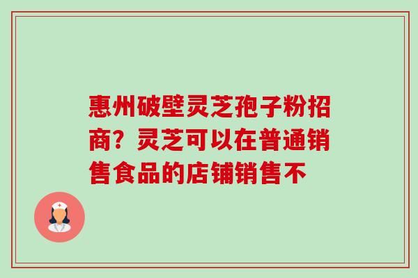 惠州破壁灵芝孢子粉招商？灵芝可以在普通销售食品的店铺销售不-第1张图片-卓越灵芝孢子粉