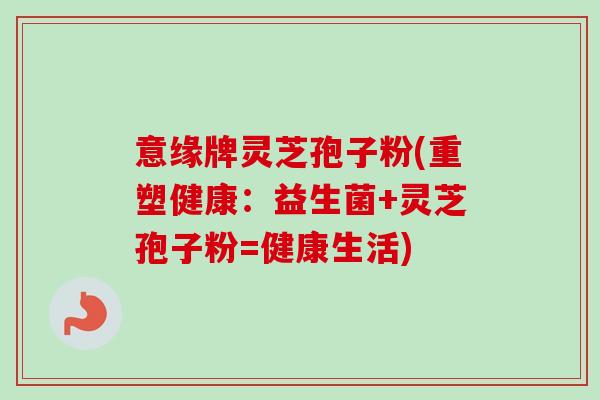 意缘牌灵芝孢子粉(重塑健康：益生菌+灵芝孢子粉=健康生活)-第1张图片-卓越灵芝孢子粉